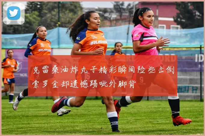 克雷桑油炸丸子精彩瞬间险些击倒索罗金却遗憾踢呲外脚背