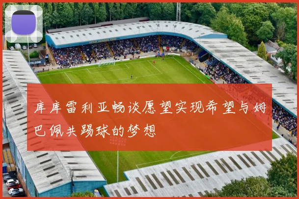 库库雷利亚畅谈愿望实现希望与姆巴佩共踢球的梦想