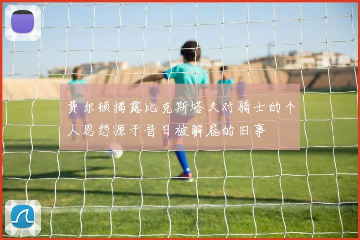 费尔顿揭露比克斯塔夫对骑士的个人恩怨源于昔日被解雇的旧事