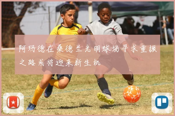 阿玛德在桑德兰光明球场寻求重振之路或将迎来新生机