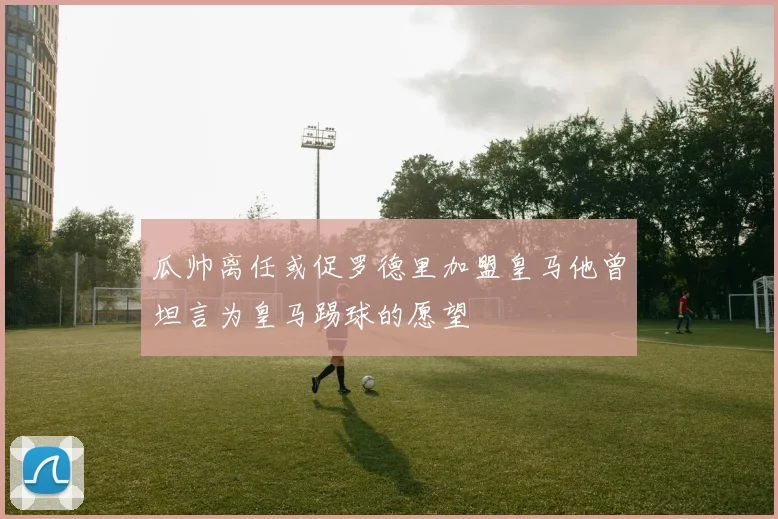 瓜帅离任或促罗德里加盟皇马他曾坦言为皇马踢球的愿望