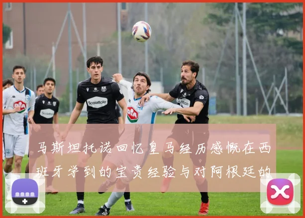 马斯坦托诺回忆皇马经历感慨在西班牙学到的宝贵经验与对阿根廷的思念