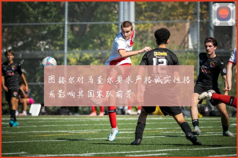 图赫尔对马奎尔要求严格诚实性格或影响其国家队前景