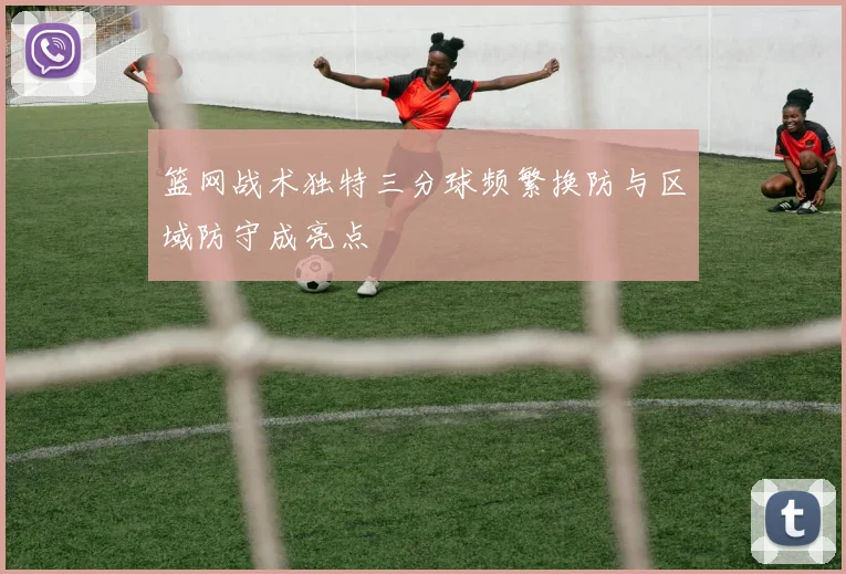 篮网战术独特三分球频繁换防与区域防守成亮点
