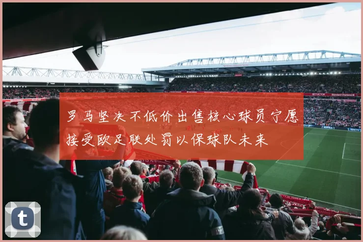 罗马坚决不低价出售核心球员宁愿接受欧足联处罚以保球队未来